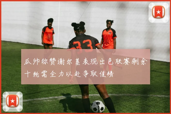 瓜帅称赞谢尔基表现出色联赛剩余十轮需全力以赴争取佳绩