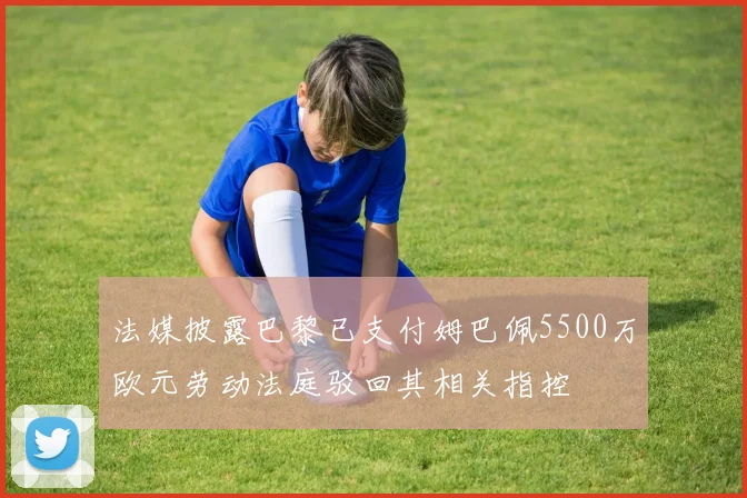 法媒披露巴黎已支付姆巴佩5500万欧元劳动法庭驳回其相关指控