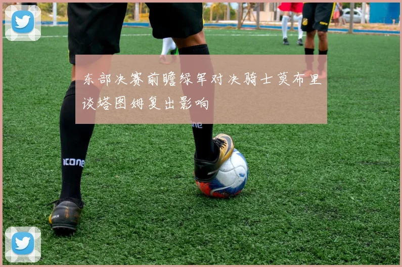 东部决赛前瞻绿军对决骑士莫布里谈塔图姆复出影响
