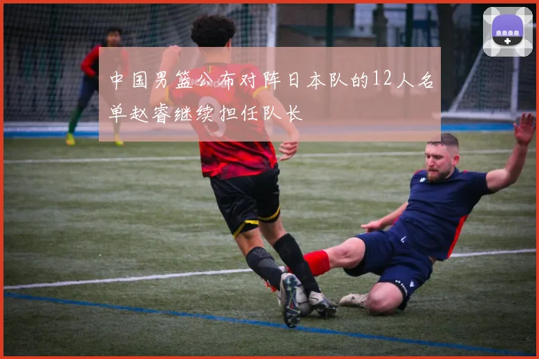 中国男篮公布对阵日本队的12人名单赵睿继续担任队长