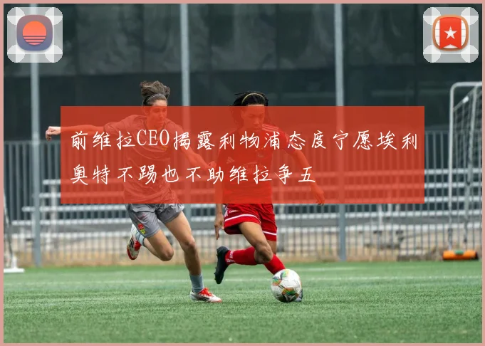 前维拉CEO揭露利物浦态度宁愿埃利奥特不踢也不助维拉争五