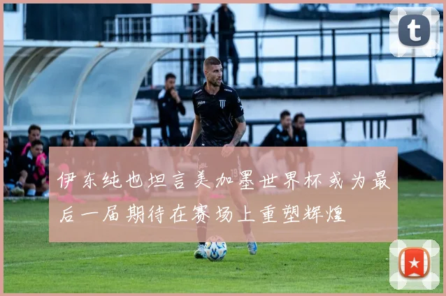 伊东纯也坦言美加墨世界杯或为最后一届期待在赛场上重塑辉煌
