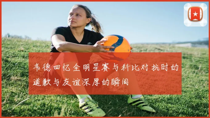 韦德回忆全明星赛与科比对抗时的道歉与友谊深厚的瞬间