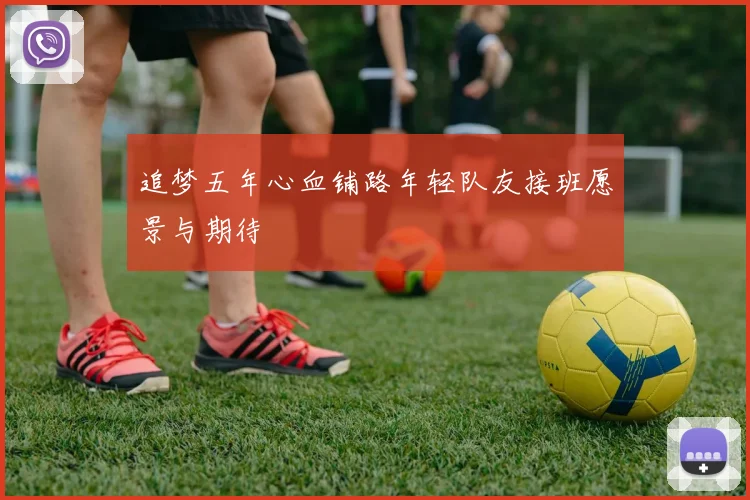 追梦五年心血铺路年轻队友接班愿景与期待