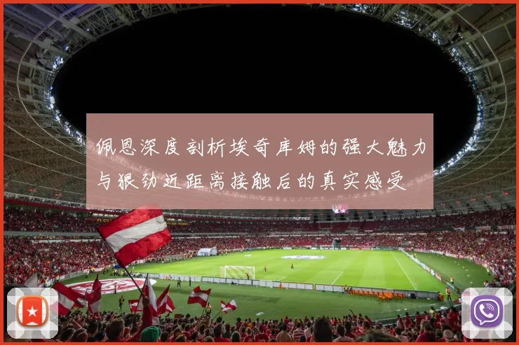 佩恩深度剖析埃奇库姆的强大魅力与狠劲近距离接触后的真实感受