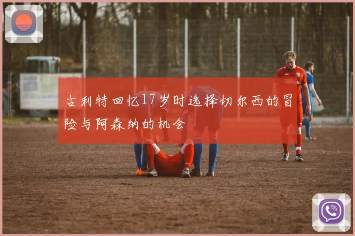 古利特回忆17岁时选择切尔西的冒险与阿森纳的机会