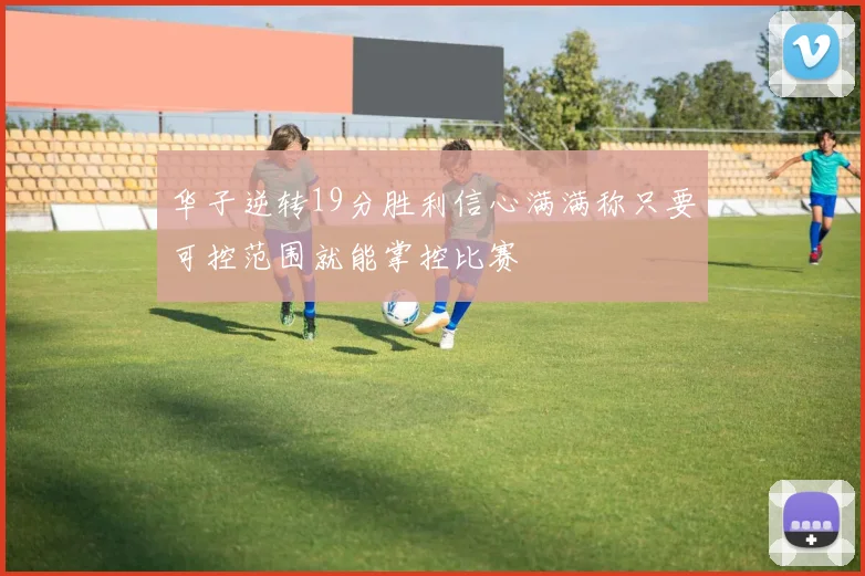 华子逆转19分胜利信心满满称只要可控范围就能掌控比赛