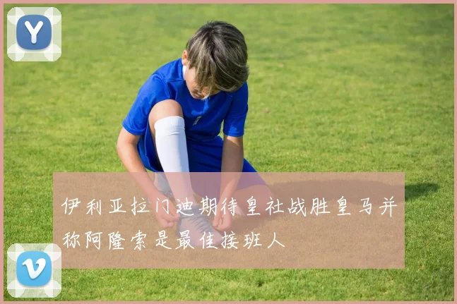 伊利亚拉门迪期待皇社战胜皇马并称阿隆索是最佳接班人