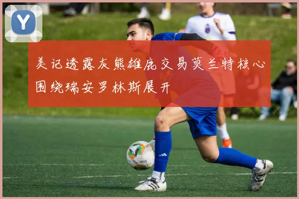美记透露灰熊雄鹿交易莫兰特核心围绕瑞安罗林斯展开