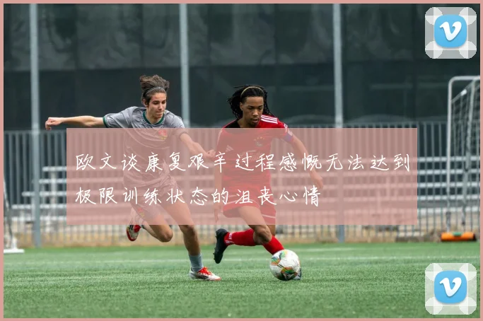 欧文谈康复艰辛过程感慨无法达到极限训练状态的沮丧心情