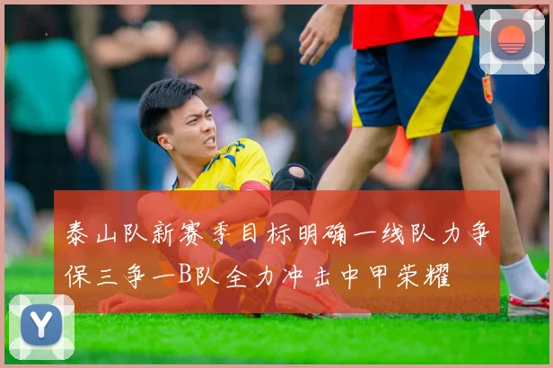 泰山队新赛季目标明确一线队力争保三争一B队全力冲击中甲荣耀