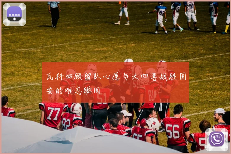 瓦科回顾留队心愿与大四喜战胜国安的难忘瞬间