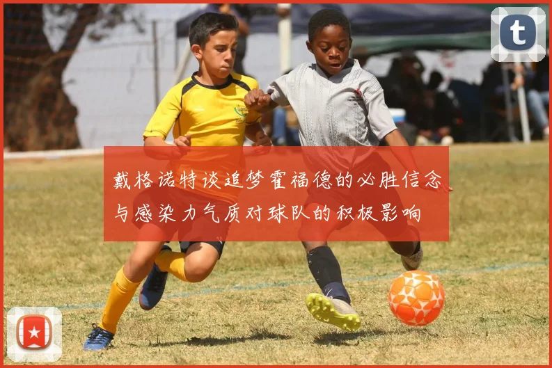 戴格诺特谈追梦霍福德的必胜信念与感染力气质对球队的积极影响