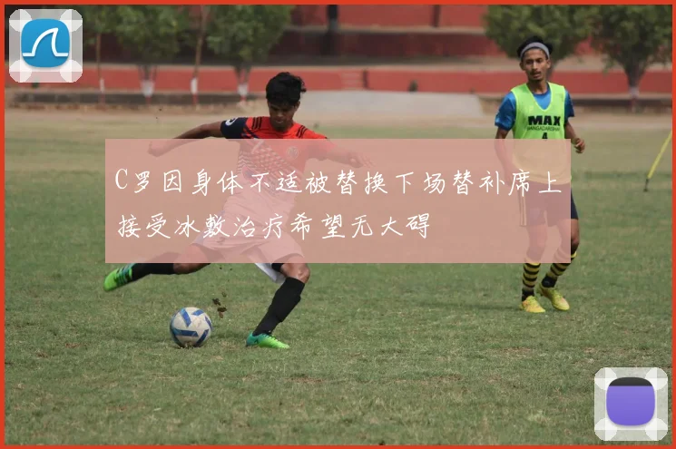 C罗因身体不适被替换下场替补席上接受冰敷治疗希望无大碍
