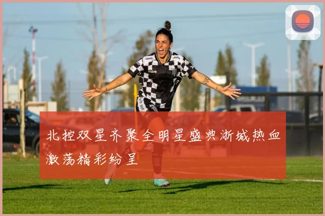 北控双星齐聚全明星盛典浙城热血激荡精彩纷呈