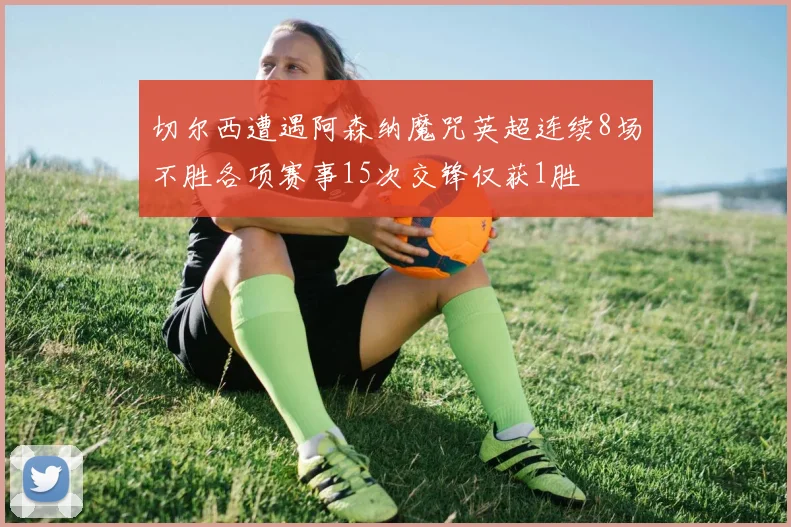 切尔西遭遇阿森纳魔咒英超连续8场不胜各项赛事15次交锋仅获1胜
