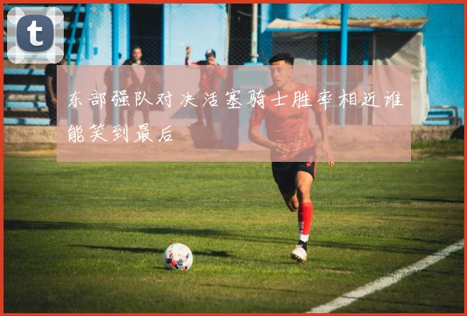 东部强队对决活塞骑士胜率相近谁能笑到最后