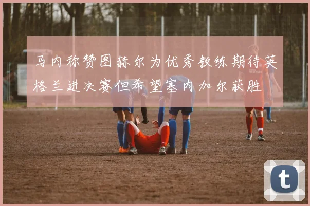 马内称赞图赫尔为优秀教练期待英格兰进决赛但希望塞内加尔获胜