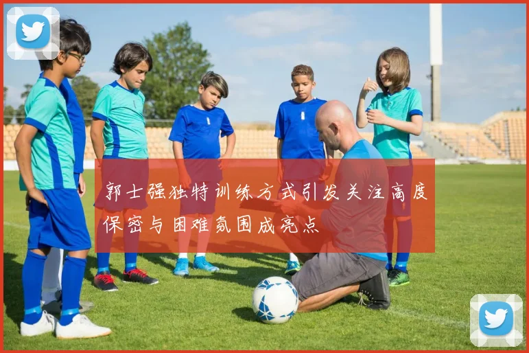 郭士强独特训练方式引发关注高度保密与困难氛围成亮点