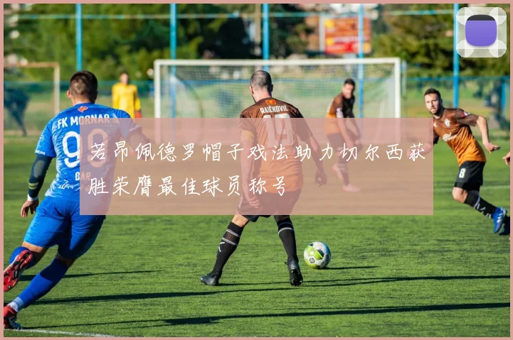 若昂佩德罗帽子戏法助力切尔西获胜荣膺最佳球员称号