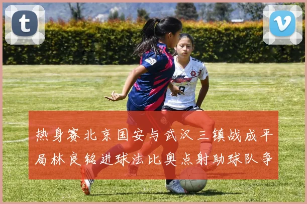 热身赛北京国安与武汉三镇战成平局林良铭进球法比奥点射助球队争平
